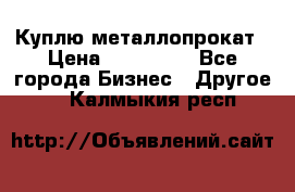 Куплю металлопрокат › Цена ­ 800 000 - Все города Бизнес » Другое   . Калмыкия респ.